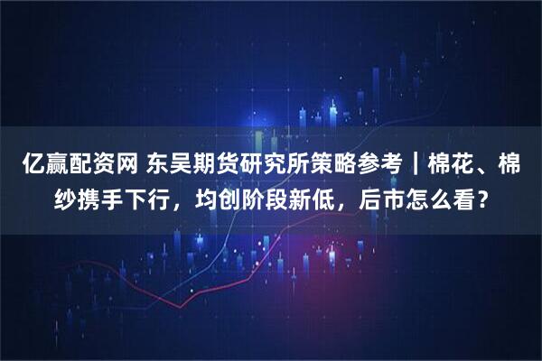 亿赢配资网 东吴期货研究所策略参考｜棉花、棉纱携手下行，均创阶段新低，后市怎么看？