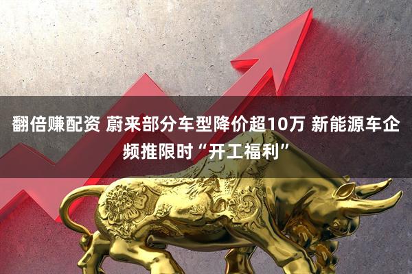 翻倍赚配资 蔚来部分车型降价超10万 新能源车企频推限时“开工福利”