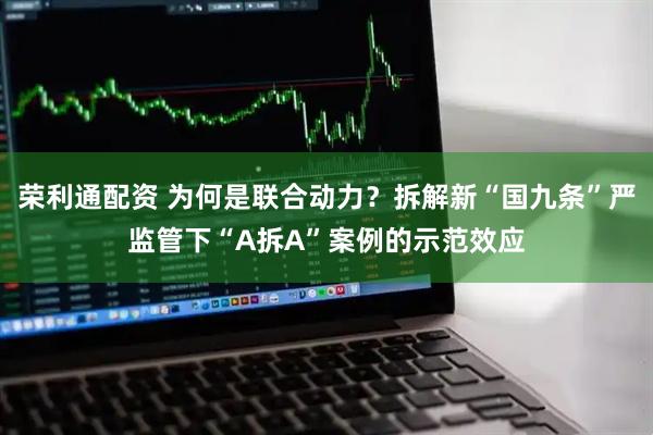 荣利通配资 为何是联合动力？拆解新“国九条”严监管下“A拆A”案例的示范效应