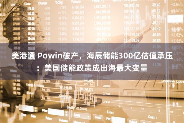美港通 Powin破产，海辰储能300亿估值承压：美国储能政策成出海最大变量