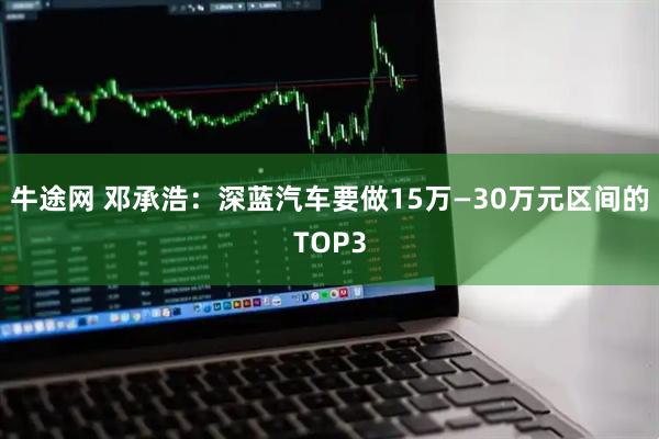 牛途网 邓承浩：深蓝汽车要做15万—30万元区间的TOP3