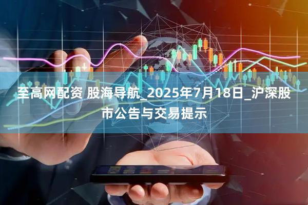 至高网配资 股海导航_2025年7月18日_沪深股市公告与交易提示