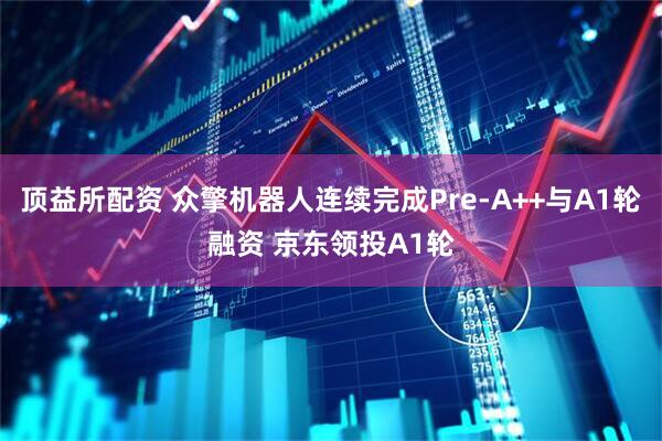 顶益所配资 众擎机器人连续完成Pre-A++与A1轮融资 京东领投A1轮