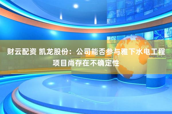 财云配资 凯龙股份：公司能否参与雅下水电工程项目尚存在不确定性