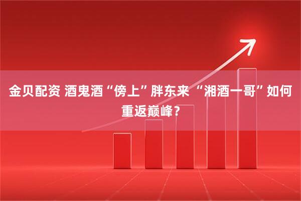金贝配资 酒鬼酒“傍上”胖东来 “湘酒一哥”如何重返巅峰?