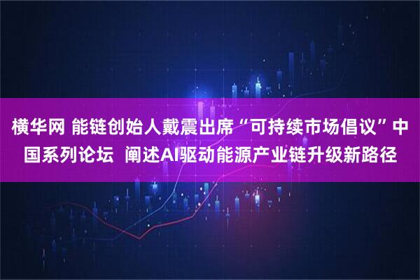 横华网 能链创始人戴震出席“可持续市场倡议”中国系列论坛 阐述AI驱动能源产业链升级新路径