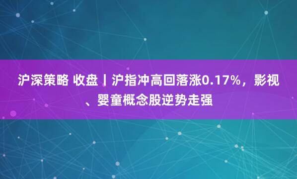 沪深策略 收盘丨沪指冲高回落涨0.17%,影视、婴童概念股逆势走强