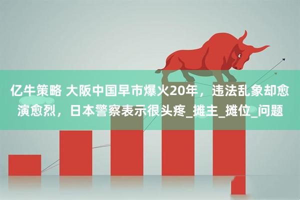 亿牛策略 大阪中国早市爆火20年，违法乱象却愈演愈烈，日本警察表示很头疼_摊主_摊位_问题