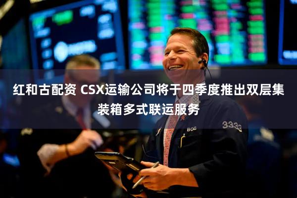 红和古配资 CSX运输公司将于四季度推出双层集装箱多式联运服务