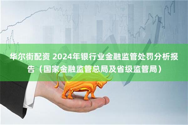 华尔街配资 2024年银行业金融监管处罚分析报告(国家金融监管总局及省级监管局)