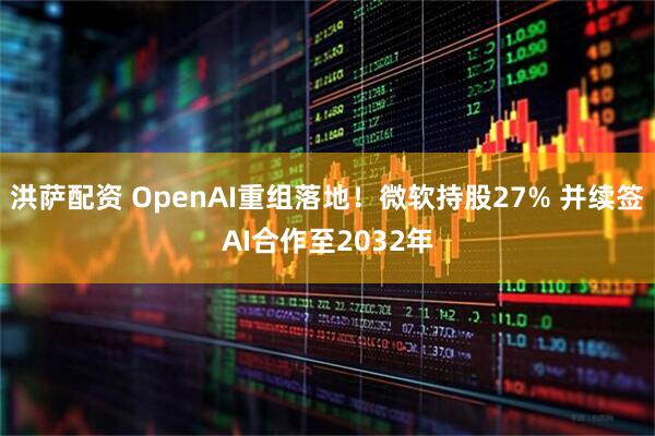 洪萨配资 OpenAI重组落地!微软持股27% 并续签AI合作至2032年