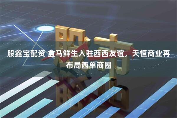 股鑫宝配资 盒马鲜生入驻西西友谊，天恒商业再布局西单商圈