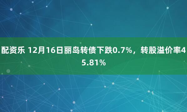 配资乐 12月16日丽岛转债下跌0.7%，转股溢价率45.81%