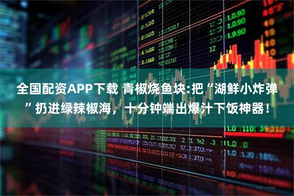 全国配资APP下载 青椒烧鱼块:把“湖鲜小炸弹”扔进绿辣椒海,十分钟端出爆汁下饭神器!