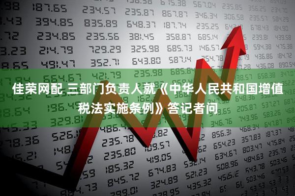 佳荣网配 三部门负责人就《中华人民共和国增值税法实施条例》答记者问